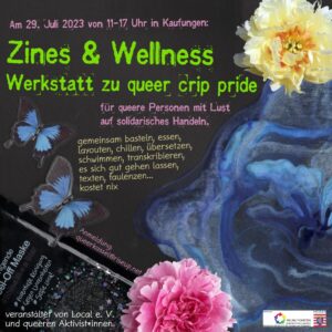 Der Einladungsflyer ist im Stil einer kopierten Collage. Darauf zu sehen sind Blumen, ein blauer samtiger Stoff, zwei Schmetterlinge und eine Peeling-Maske. Darauf steht der Text: Am 29. Juli 2023 von 11 bis 17 Uhr in Kaufungen. Zines & Wellness - Werkstatt zu queer crip pride für queere Personen mit Lust auf solidarisches Handeln. Gemeinsam basteln, essen, layouten, cillen, übersetzen, schwimmen, transkribieren, es sich gut gehen lassen, texten, faulenzen ... kostet nix Anmeldung: queerkassel [at] riseup.net