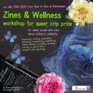 The invitation flyer is in the style of a copied collage. On it you can see flowers, watercolor waves, two butterflies and a peeling mask. On it is the text: On July 29, 2023 from 11 am to 5 pm in Kaufungen. Zines & Wellness - workshop on queer crip pride For queer people with a desire to act in solidarity. tinkering, eating, layouting, relaxing, translating, swimming, transcribing, lounging, texting, having a good time ... doesn't cost anything Registration: queerkassel [at] riseup.net