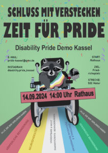Das Demoplakat hat einen grünen Hintergrund. In der Mitter ist eine Grafik von einem dunkelgrauen Waschbären. Der Waschbär sitzt nach vorne ausgerichtet in einem Rollstuhl. Der Waschbär trägt eine Schärpe. Die Schärpe ist in den fünf Farben der Disability Pride Flagge. Von oben nach unten: grün, blau, weiß, gelb, rot. Er hält ein rotes Schild mit der Aufschrift: “14.09.2024 14:00Uhr Rathaus”. Über dem Waschbären steht mit großer Schrift: “Schluss mit verstecken; Zeit für Pride”. Darunter: “Disability Pride Demo Kassel”. Links daneben steht in kleiner Schrift: “E-Mail pride-kassel@gmx.de; Instagram: disability.pride_kassel”. Und rechts daneben steht: “Start: Rathaus; Ziel: Friedrichsplatz; Strecke: 500m”. Der Waschbär fährt nach vorne. Auf dem Boden, unter dem Waschbären, sind die Streifen der Disability Pride Flagge. Von links nach rechts steht hier - in einem schwarzen Streifen: "Alle, die wir verloren haben" - in einem roten Streifen: "körperliche Behinderung" - in einem gelben Streifen "Neurodiversität" - in einem weißen Streifen: "unsichtbare und nicht diagnostizierte Behinderungen" - in einem blauen Streifen "emotionale und psychische Behinderung" - in einem grünen Streifen "sensorische Behinderung" - in einem schwarzen Streifen "Alle, die wir verloren haben"